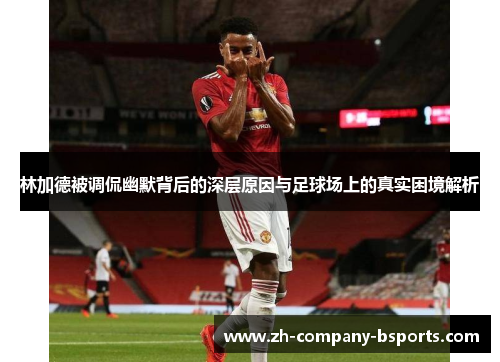 林加德被调侃幽默背后的深层原因与足球场上的真实困境解析 林加德被调侃幽默背后的深层原因与足球场上的真实困境解析