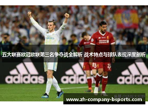 五大联赛欧冠欧联第三名争夺战全解析 战术特点与球队表现深度剖析