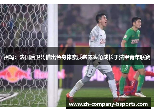 祖玛:法国后卫凭借出色身体素质崭露头角成长于法甲青年联赛 祖玛:法国后卫凭借出色身体素质崭露头角成长于法甲青年联赛