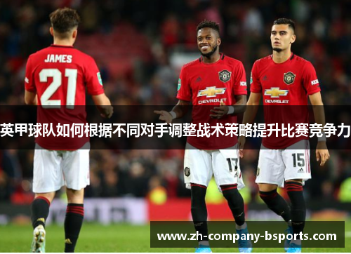 英甲球队如何根据不同对手调整战术策略提升比赛竞争力 英甲球队如何根据不同对手调整战术策略提升比赛竞争力