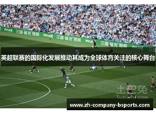 英超联赛的国际化发展推动其成为全球体育关注的核心舞台