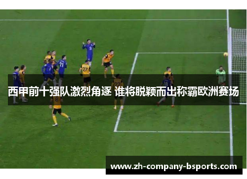 西甲前十强队激烈角逐 谁将脱颖而出称霸欧洲赛场