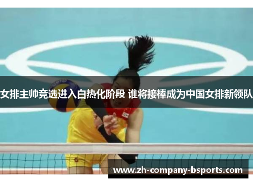 女排主帅竞选进入白热化阶段 谁将接棒成为中国女排新领队 女排主帅竞选进入白热化阶段 谁将接棒成为中国女排新领队