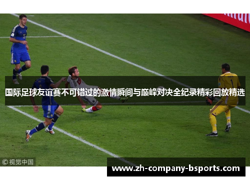 国际足球友谊赛不可错过的激情瞬间与巅峰对决全纪录精彩回放精选