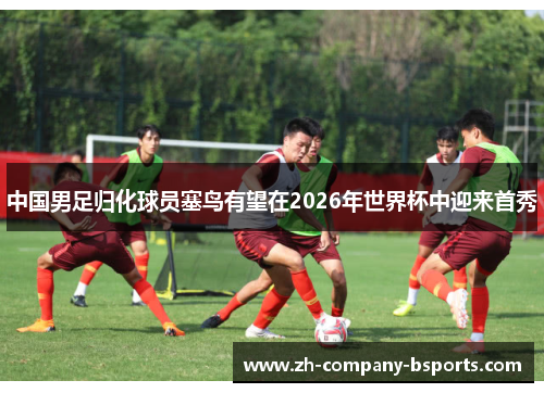 中国男足归化球员塞鸟有望在2026年世界杯中迎来首秀