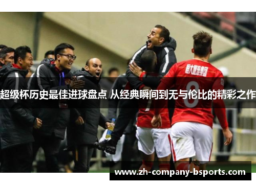 超级杯历史最佳进球盘点 从经典瞬间到无与伦比的精彩之作 超级杯历史最佳进球盘点 从经典瞬间到无与伦比的精彩之作