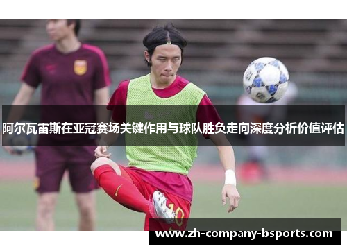阿尔瓦雷斯在亚冠赛场关键作用与球队胜负走向深度分析价值评估 阿尔瓦雷斯在亚冠赛场关键作用与球队胜负走向深度分析价值评估