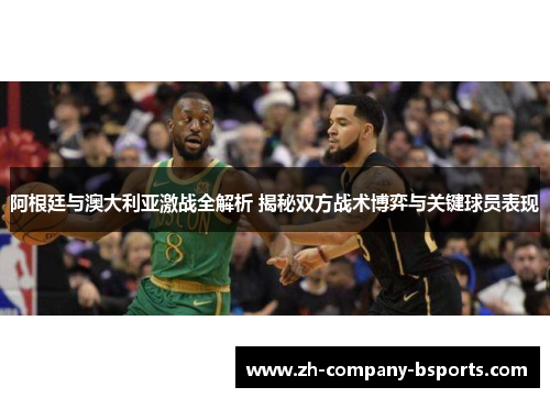 阿根廷与澳大利亚激战全解析 揭秘双方战术博弈与关键球员表现