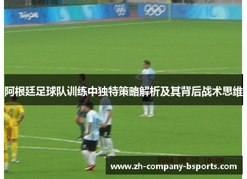 阿根廷足球队训练中独特策略解析及其背后战术思维 阿根廷足球队训练中独特策略解析及其背后战术思维
